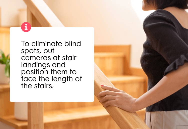 To eliminate blind spots, put cameras at stair landings and position them to face the length of the stairs. To eliminate blind spots, put cameras at stair landings and position them to face the length of the stairs.